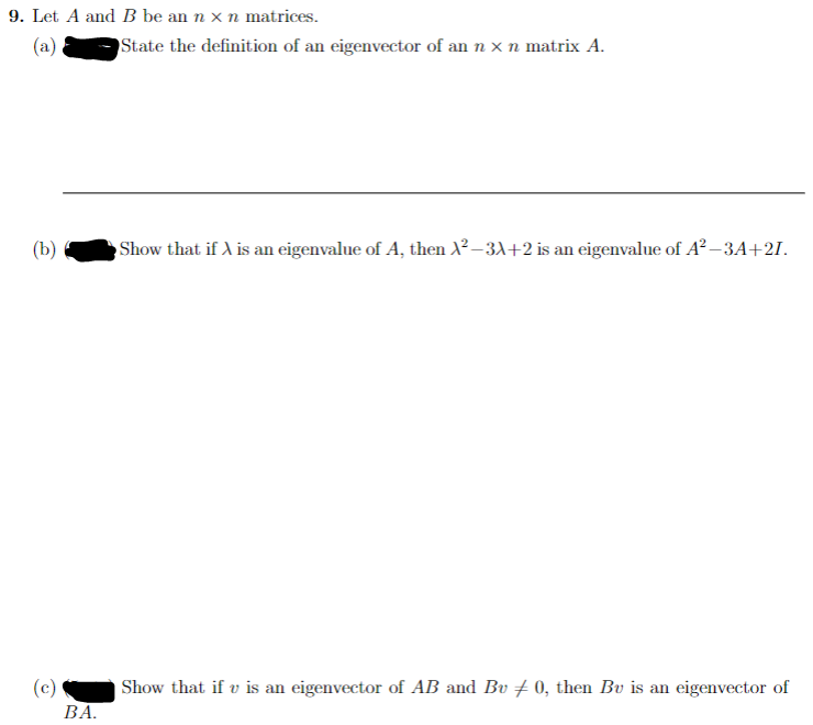 9. Let A and B be an n x n matrices.
(a)
(b)
(c)
BA.
State the definition of an eigenvector of an n x n matrix A.
Show that if A is an eigenvalue of A, then ²-3x+2 is an eigenvalue of A²-3A+21.
Show that if v is an eigenvector of AB and Bu ‡0, then Bu is an eigenvector of