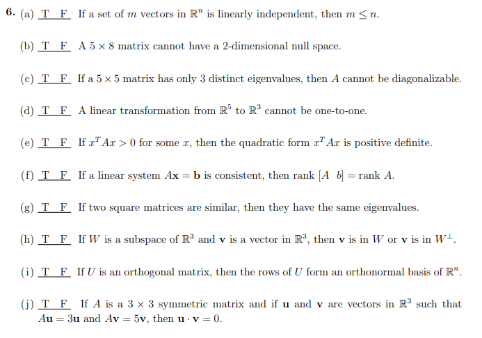 6. (a) T F If a set of m vectors in R" is linearly independent, then m≤n.
(b) T F A5 x 8 matrix cannot have a 2-dimensional null space.
(c) T F If a 5 x 5 matrix has only 3 distinct eigenvalues, then A cannot be diagonalizable.
(d) T F
A linear transformation from R³ to R³ cannot be one-to-one.
(e) T F If r¹ Ar> 0 for some r, then the quadratic form ¹ Ar is positive definite.
(f) T F If a linear system Ax = b is consistent, then rank [Ab] = rank A.
(g) T F If two square matrices are similar, then they have the same eigenvalues.
(h) T F If W is a subspace of R³ and v is a vector in R³, then v is in W or v is in W+.
(i) T F If U is an orthogonal matrix, then the rows of U form an orthonormal basis of R".
(j) T F If A is a 3 x 3 symmetric matrix and if u and v are vectors in R³ such that
Au = 3u and Av = 5v, then u. v = 0.