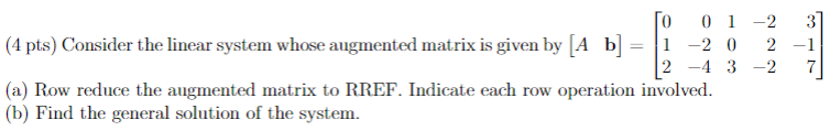 0
01-2
(4 pts) Consider the linear system whose augmented matrix is given by [A b] = 1 -2 0 2
2-4 3-2
(a) Row reduce the augmented matrix to RREF. Indicate each row operation involved.
(b) Find the general solution of the system.
-1
7