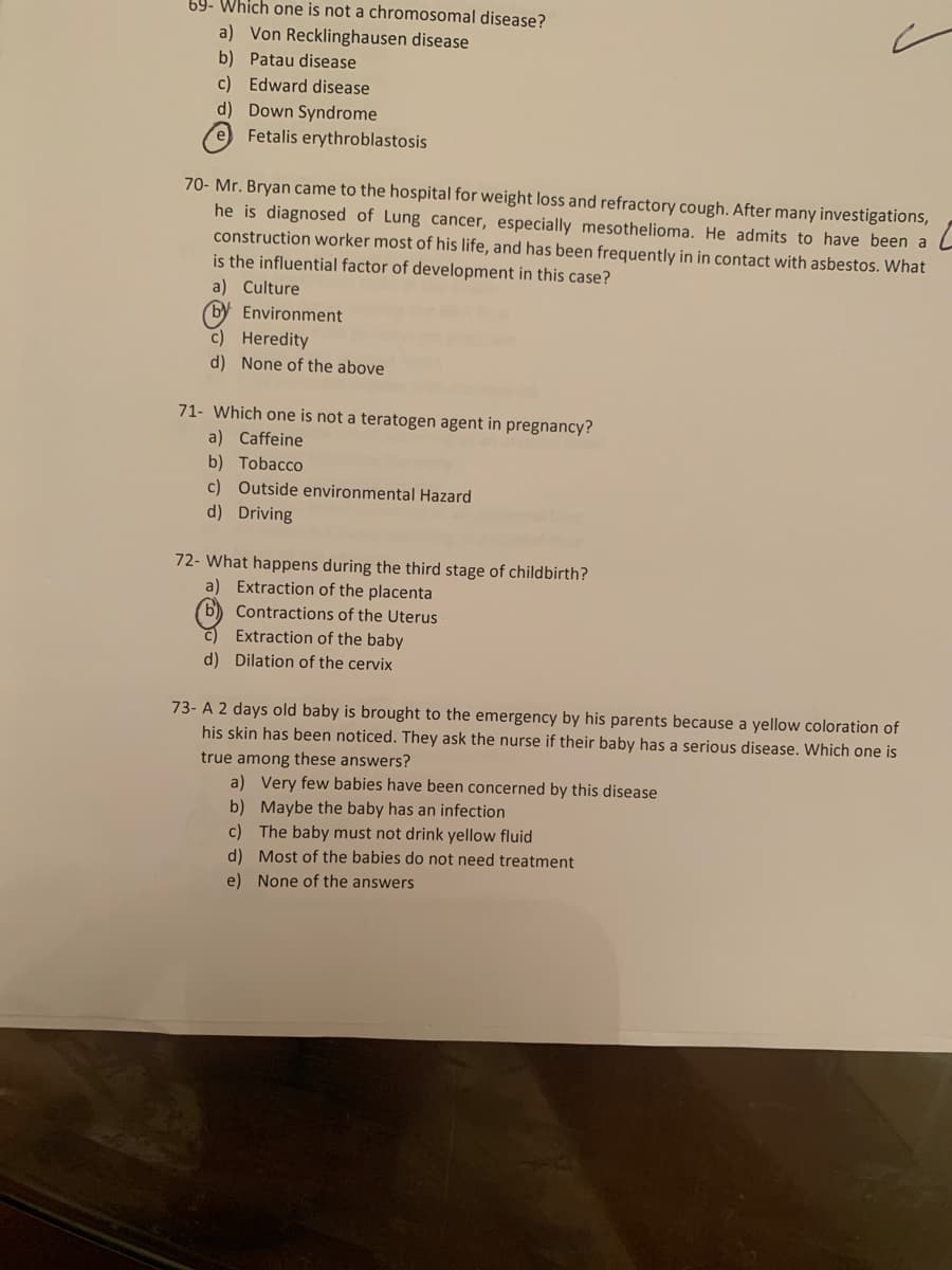 69- Which one is not a chromosomal disease?
a) Von Recklinghausen disease
b) Patau disease
c) Edward disease
d) Down Syndrome
Fetalis erythroblastosis
70- Mr. Bryan came to the hospital for weight loss and refractory cough. After many investigations,
he is diagnosed of Lung cancer, especially mesothelioma. He admits to have been a
construction worker most of his life, and has been frequently in in contact with asbestos. What
is the influential factor of development in this case?
a) Culture
Environment
c) Heredity
d) None of the above
71- Which one is not a teratogen agent in pregnancy?
a) Caffeine
b) Tobacco
c) Outside environmental Hazard
d) Driving
72- What happens during the third stage of childbirth?
a) Extraction of the placenta
b) Contractions of the Uterus
Extraction of the baby
d) Dilation of the cervix
73- A 2 days old baby is brought to the emergency by his parents because a yellow coloration of
his skin has been noticed. They ask the nurse if their baby has a serious disease. Which one is
true among these answers?
a) Very few babies have been concerned by this disease
b) Maybe the baby has an infection
c) The baby must not drink yellow fluid
d) Most of the babies do not need treatment
e) None of the answers
