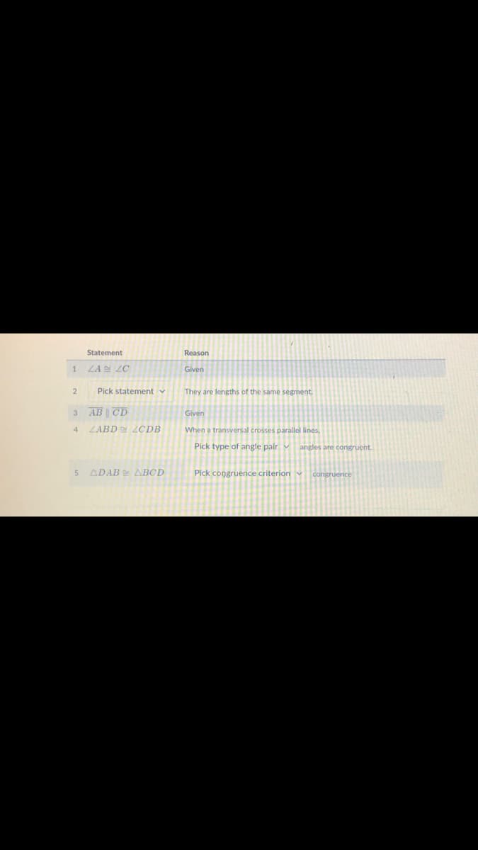 Statement
Reason
LA LC
Given
2
Pick statement v
They are lengths of the same segment.
3 AB CD
Given
ZABD LCDB
When a transversal crosses parallel lines,
4.
Pick type of angle pair v angles are congruent.
ADAB ABCD
Pick congruence criterion v congruence

