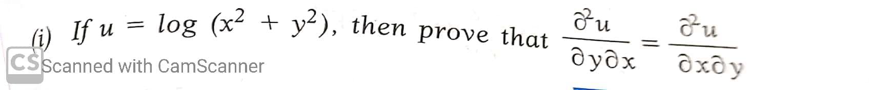 ### Problem Statement

**(i)** If \( u = \log (x^2 + y^2) \), then prove that:

\[ \frac{\partial^2 u}{\partial y \partial x} = \frac{\partial^2 u}{\partial x \partial y} \]

### Explanation

This problem involves proving the equality of mixed partial derivatives of a function \( u \). By Clairaut's theorem, if the mixed partial derivatives are continuous, they are equal, i.e.,

\[ \frac{\partial^2 u}{\partial y \partial x} = \frac{\partial^2 u}{\partial x \partial y} \]

### Solution Outline

1. **Given Function**:
   \[ u = \log (x^2 + y^2) \]

2. **Compute First-Order Partial Derivatives**:
   - Calculate \( \frac{\partial u}{\partial x} \)
   - Calculate \( \frac{\partial u}{\partial y} \)

3. **Compute Second-Order Mixed Partial Derivatives**:
   - Calculate \( \frac{\partial}{\partial y} \left( \frac{\partial u}{\partial x} \right) \)
   - Calculate \( \frac{\partial}{\partial x} \left( \frac{\partial u}{\partial y} \right) \)

4. **Verify Equality**:
   - Show that \( \frac{\partial^2 u}{\partial y \partial x} = \frac{\partial^2 u}{\partial x \partial y} \)

#### Detailed Steps

1. **First-Order Partial Derivatives**:

   Let's find the first-order partial derivatives of \( u \).

   \[ u = \log (x^2 + y^2) \]

   - For \( x \):
     \[ \frac{\partial u}{\partial x} = \frac{d}{dx} \log (x^2 + y^2) = \frac{1}{x^2 + y^2} \cdot 2x = \frac{2x}{x^2 + y^2} \]

   - For \( y \):
     \[ \frac{\partial u}{\partial y} = \frac{d}{dy} \log (x^2 + y^2) = \frac{1}{x