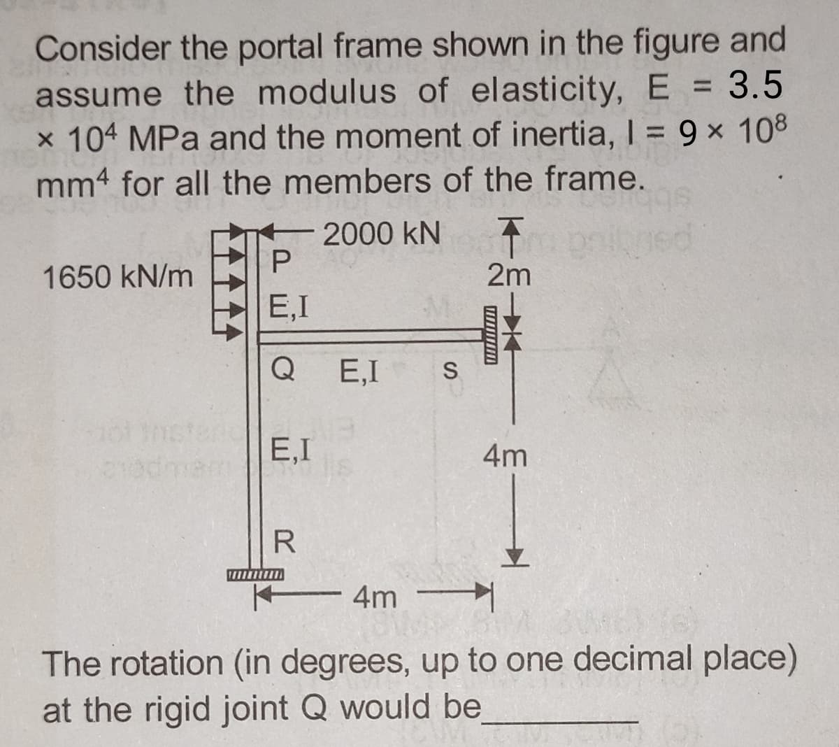 Consider the portal frame shown in the figure and
assume the modulus of elasticity, E = 3.5
x 104 MPa and the moment of inertia, I = 9 × 108
mm4 for all the members of the frame.
A
2m
1650 kN/m
ot
- 2000 KN
P
E,I
Q
E,I
R
E,I S
4m
4m
The rotation (in degrees, up to one decimal place)
at the rigid joint Q would be