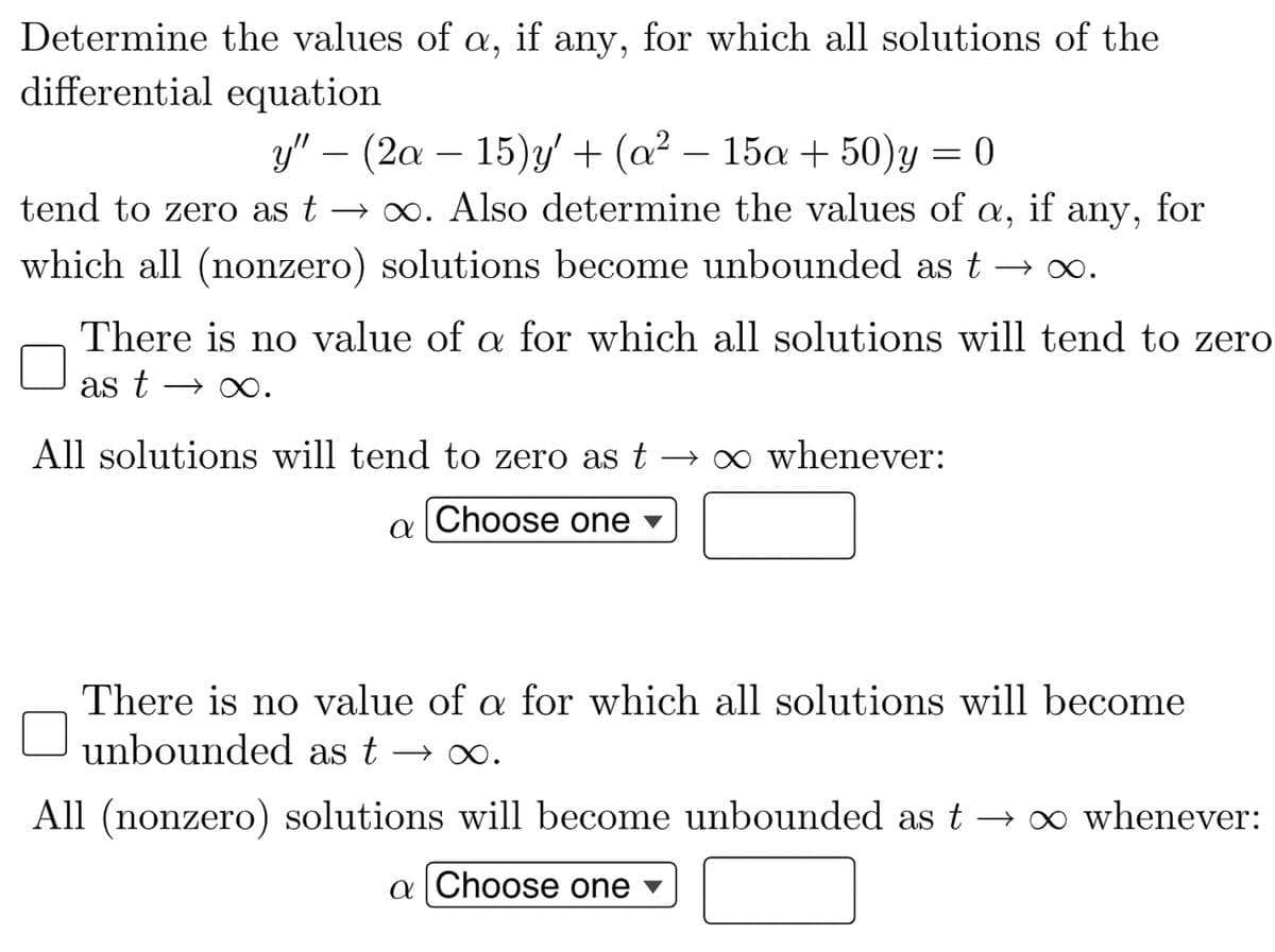 Determine the values of a, if any, for which all solutions of the
differential equation
y" − (2a - 15)y' + (a² - 15a +50)y=0
tend to zero as t→∞. Also determine the values of a, if any, for
which all (nonzero) solutions become unbounded as t → ∞.
There is no value of a for which all solutions will tend to zero
as t- ∞.
All solutions will tend to zero as t → ∞ whenever:
Choose one
a
There is no value of a for which all solutions will become
unbounded as t → ∞.
All (nonzero) solutions will become unbounded as t → ∞ whenever:
a Choose one