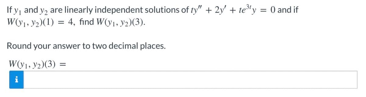 If y₁ and y2 are linearly independent solutions of ty" + 2y' + te³ty
W(y₁, y2)(1) = 4, find W(y₁, y2)(3).
Round your answer to two decimal places.
W(y1, y2)(3) =
= 0 and if