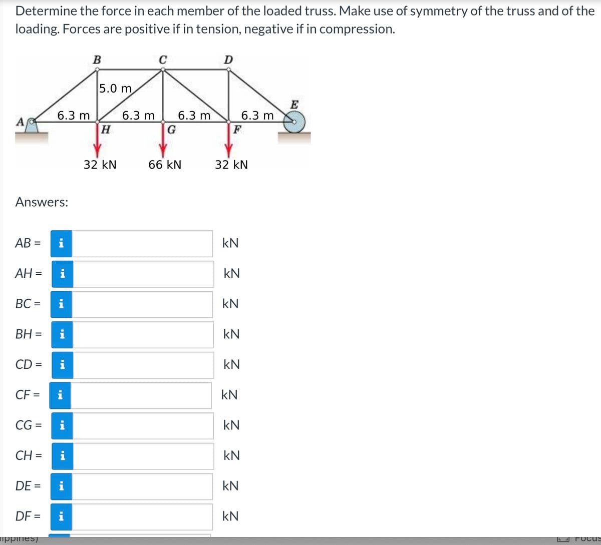 Determine the force in each member of the loaded truss. Make use of symmetry of the truss and of the
loading. Forces are positive if in tension, negative if in compression.
B
D
E
p
6.3 m
6.3 m 6.3 m
G
66 kN
L FOCUS
Answers:
AB=
AH =
BC=
BH =
CD=
CF = i
CG=
CH=
DE =
DF=
ippines)
IN
IN
IN
HI
H.
IN
5.0 m
H
32 KN
F
32 KN
KN
KN
kN
KN
kN
KN
6.3 m
kN
KN
kN
KN