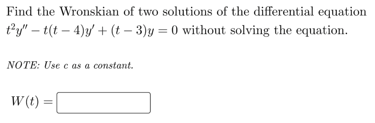 Find the Wronskian of two solutions of the differential equation
t²y” – t(t − 4)y'′ + (t − 3)y = 0 without solving the equation.
NOTE: Use c as a constant.
W (t)
=