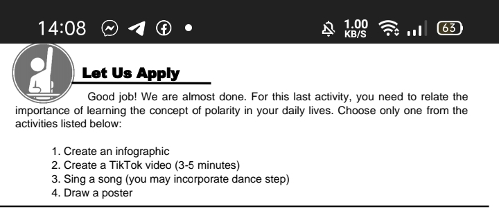 14:08
1.00
KB/S
63
Let Us Apply
Good job! We are almost done. For this last activity, you need to relate the
importance of learning the concept of polarity in your daily lives. Choose only one from the
activities listed below:
1. Create an infographic
2. Create a TikTok video (3-5 minutes)
3. Sing a song (you may incorporate dance step)
4. Draw a poster
