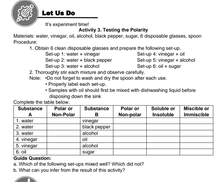 Let Us Do
It's experiment time!
Activity 3. Testing the Polarity
Materials: water, vinegar, oil, alcohol, black pepper, sugar, 6 disposable glasses, spoon
Procedure:
1. Obtain 6 clean disposable glasses and prepare the following set-up.
Set-up 4: vinegar + oil
Set-up 5: vinegar + alcohol
Set-up 6: oil + sugar
Set-up 1: water + vinegar
Set-up 2: water + black pepper
Set-up 3: water + alcohol
2. Thoroughly stir each mixture and observe carefully.
Note: •Do not forget to wash and dry the spoon after each use.
• Properly label each set-up.
• Samples with oil should first be mixed with dishwashing liquid before
disposing down the sink
Complete the table below.
Substance
Polar or
Substance
Polar or
Soluble or
Miscible or
A
Non-Polar
в
Non-polar
Insoluble
Immiscible
1. water
| 2. water
vinegar
black pepper
alcohol
3. water
4. vinegar
5. vinegar
| 6. oil
oil
alcohol
sugar
Guide Question:
a. Which of the following set-ups mixed well? Which did not?
b. What can you infer from the result of this activity?
