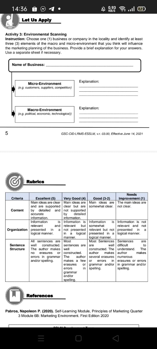 14:36 S
A 0.93 a ull (72
KB/S
Let Us Apply
Activity 3: Environmental Scanning
Instruction: Choose one (1) business or company in the locality and identify at least
three (3) elements of the macro and micro-environment that you think will influence
the marketing planning of the business. Provide a brief explanation for your answers.
Use a separate sheet if necessary.
Name of Business:
Explanation:
Micro-Environment
(e.g. customers, suppliers, competition)
Explanation:
Macro-Environment
(e.g. political, economic, technological))
GSC-CID-LRMS-ESSLM, v.r. 03.00, Effective June 14, 2021
Rubrics
Criteria
Needs
Improvement (1)
Excellent (5)
Very Good (4)
Good (3-2)
Main ideas are clear Main ideas are Main ideas are The main ideas are
and are supported clear but are somewhat clear. not clear.
by detailed and not supported
by
Content
accurate
detailed
information.
information.
is Information is Information
and relevant
in
Information
is Information is not
relevant
but somewhat
relevant and not
Organization presented
logical manner.
a not presented relevant but not presented in
in a logical presented in a logical manner.
a
logical manner.
Most Sentences Sentences
manner.
All sentences are Most
are
Sentence
well
constructed. sentences are are
well difficult
to
Structure
The author makes well
erasures
constructed. The understand.
author
The
makes
or constructed.
makes author
no
errors in grammar The
and/or spelling.
author several erasures numerous
in erasures or errors
or grammar and/or in grammar and/or
spelling.
makes a few or
errors
erasures
errors
in spelling.
grammar
and/or
spelling.
References
Pabroa, Napoleon P. (2020). Self-Learning Module, Principles of Marketing Quarter
3 Module 6B: Marketing Environment. First Edition 2020
