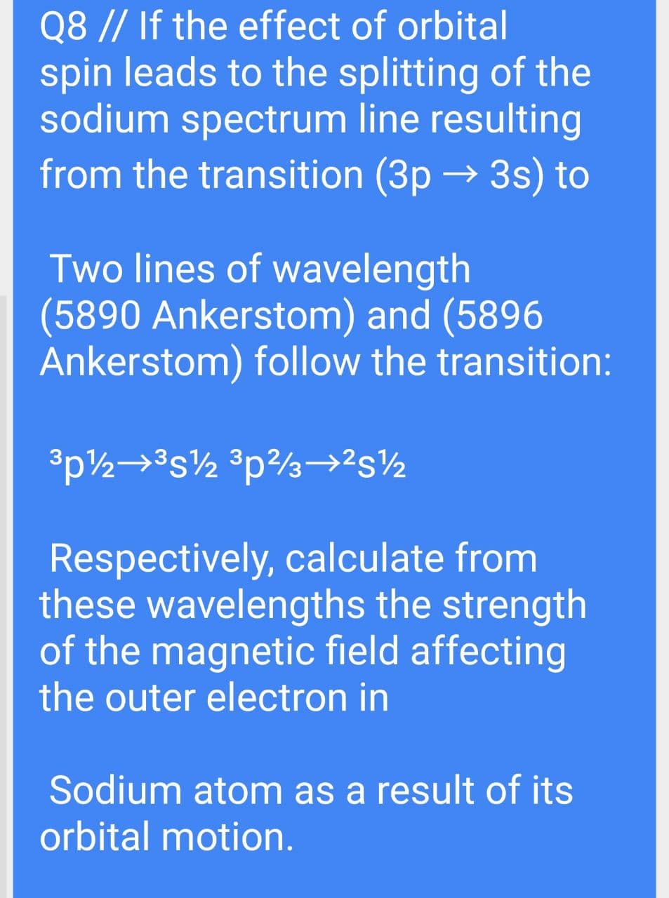 Q8 // If the effect of orbital
spin leads to the splitting of the
sodium spectrum line resulting
from the transition (3p → 3s) to
Two lines of wavelength
(5890 Ankerstom) and (5896
Ankerstom) follow the transition:
Respectively, calculate from
these wavelengths the strength
of the magnetic field affecting
the outer electron in
Sodium atom as a result of its
orbital motion.
