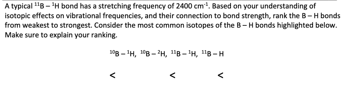 A typical 1"B – 'H bond has a stretching frequency of 2400 cm1. Based on your understanding of
isotopic effects on vibrational frequencies, and their connection to bond strength, rank the B - H bonds
from weakest to strongest. Consider the most common isotopes of the B- H bonds highlighted below.
Make sure to explain your ranking.
10В — 1н, 10В — ?н, 11в — 1Н, 11В - н
