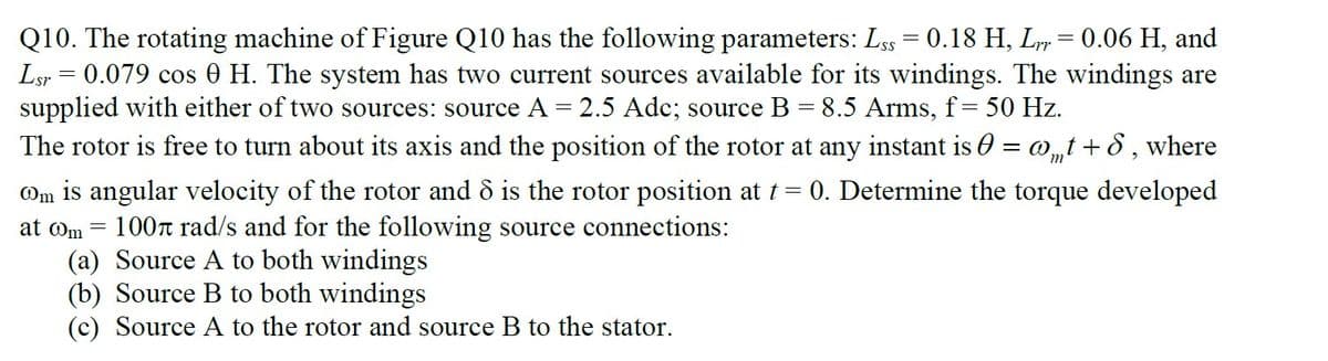 Q10. The rotating machine of Figure Q10 has the following parameters: Lss = 0.18 H, Ly= 0.06 H, and
Lsr = 0.079 cos 0 H. The system has two current sources available for its windings. The windings are
supplied with either of two sources: source A = 2.5 Adc; source B = 8.5 Arms, f= 50 Hz.
The rotor is free to turn about its axis and the position of the rotor at any instant is 0 = w„t + 8 , where
m'
Om is angular velocity of the rotor and ô is the rotor position at t = 0. Determine the torque developed
100r rad/s and for the following source connections:
(a) Source A to both windings
(b) Source B to both windings
(c) Source A to the rotor and source B to the stator.
at om =
