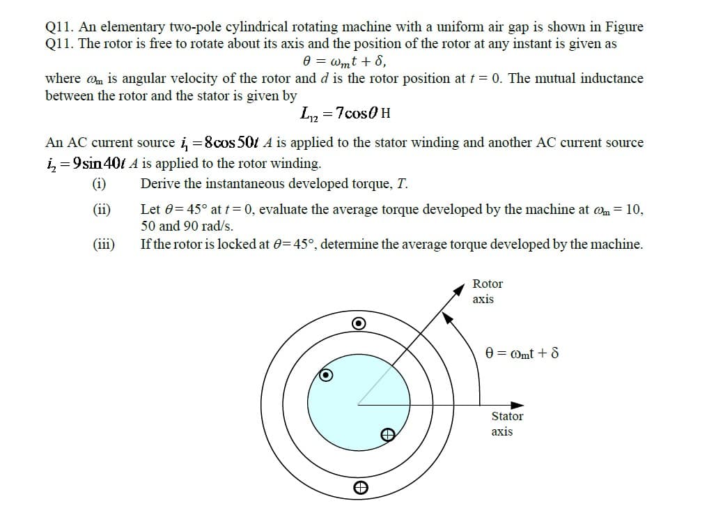 Q11. An elementary two-pole cylindrical rotating machine with a uniform air gap is shown in Figure
Q11. The rotor is free to rotate about its axis and the position of the rotor at any instant is given as
0 = wmt + 8,
where @m is angular velocity of the rotor and d is the rotor position at t = 0. The mutual inductance
between the rotor and the stator is given by
L2
= 7cos0 H
An AC current source i =8cos 50t A is applied to the stator winding and another AC current source
i, = 9sin 401 A is applied to the rotor winding.
(i)
Derive the instantaneous developed torque, T.
(ii)
Let 0= 45° at t=0, evaluate the average torque developed by the machine at @m = 10,
50 and 90 rad/s.
(iii)
If the rotor is locked at 0=45°, determine the average torque developed by the machine.
Rotor
аxis
0 = Omt + 8
Stator
аxis
