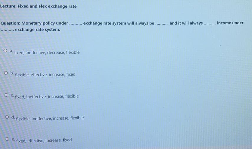 Lecture: Fixed and Flex exchange rate
Question: Monetary policy under . exchange rate system will always be . and it will always .. . income under
... exchange rate system.
...........
.......
O a.
fixed, ineffective, decrease, flexible
O D. flexible, effective, increase, fixed
O C fixed, ineffective, increase, flexible
O d. flexible, ineffective, increase, flexible
Oe.
fixed, effective, increase, fixed
