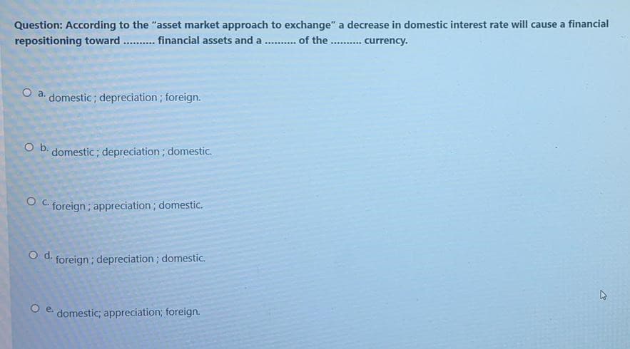 Question: According to the "asset market approach to exchange" a decrease in domestic interest rate will cause a financial
repositioning toward
financial assets and a .... . of the
.......... currency.
O a. domestic; depreciation; foreign.
O b.
domestic; depreciation; domestic.
O C.
foreign; appreciation; domestic.
Od.
foreign; depreciation; domestic.
O e.
domestic; appreciation; foreign.
