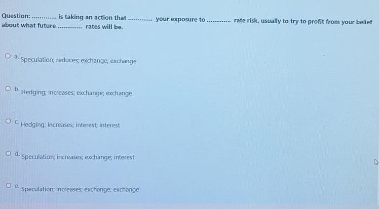 Question:
is taking an action that
............. your exposure to
rate risk, usually to try to profit from your belief
about what future
.... . rates will be.
O a.
Speculation; reduces; exchange; exchange
Ob.
Hedging; increases; exchange; exchange
O C Hedging; increases; interest; interest
d.
Speculation; increases; exchange; interest
Speculation; increases; exchange; exchange
