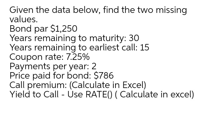 Given the data below, find the two missing
values.
Bond par $1,250
Years remaining to maturity: 30
Years remaining to earliest call: 15
Coupon rate: 7.25%
Payments per year: 2
Price paid for bond: $786
Call premium: (Calculate in Excel)
Yield to Call - Use RATE() ( Calculate in excel)
