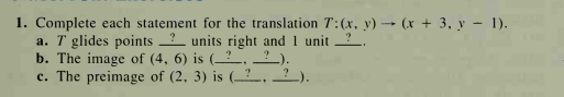 1. Complete each statement for the translation T:(x, y) → (x + 3, y - 1).
a. T glides points units right and 1 unit ?.
b. The image of (4, 6) is (__.
c. The preimage of (2, 3) is (_?.
