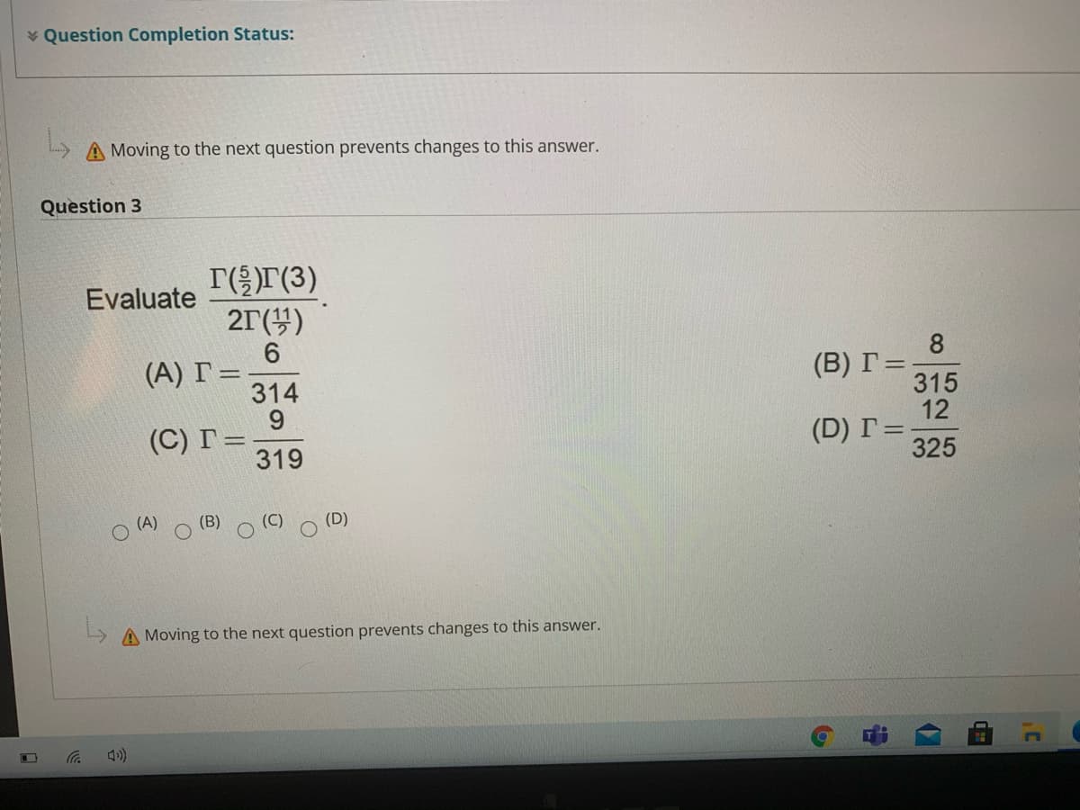 * Question Completion Status:
A Moving to the next question prevents changes to this answer.
Question 3
T(r(3)
21(4)
Evaluate
8
(B) Г%
315
12
(D) Г%3D
325
(А) Г%3D
314
9.
(C) Г%3
319
(A)
(B)
(D)
A Moving to the next question prevents changes to this answer.
