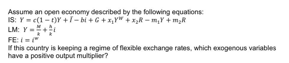 Assume an open economy described by the following equations:
IS: Y = c(1 t)Y +Ī− bi + G + x₁YW + x₂R =m₁Y+ m₂R
M
LM: Y = +i
k k
FE: i = iw
If this country is keeping a regime of flexible exchange rates, which exogenous variables
have a positive output multiplier?