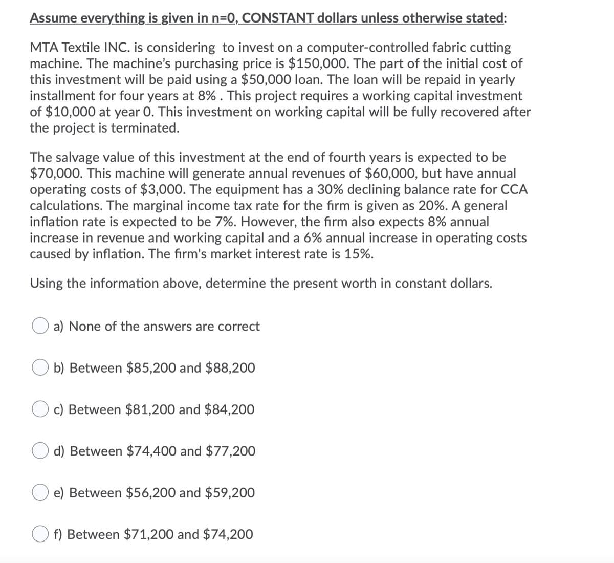 Assume everything is given in n=0, CONSTANT dollars unless otherwise stated:
MTA Textile INC. is considering to invest on a computer-controlled fabric cutting
machine. The machine's purchasing price is $150,000. The part of the initial cost of
this investment will be paid using a $50,000 loan. The loan will be repaid in yearly
installment for four years at 8%. This project requires a working capital investment
of $10,000 at year 0. This investment on working capital will be fully recovered after
the project is terminated.
The salvage value of this investment at the end of fourth years is expected to be
$70,000. This machine will generate annual revenues of $60,000, but have annual
operating costs of $3,000. The equipment has a 30% declining balance rate for CCA
calculations. The marginal income tax rate for the firm is given as 20%. A general
inflation rate is expected to be 7%. However, the firm also expects 8% annual
increase in revenue and working capital and a 6% annual increase in operating costs
caused by inflation. The firm's market interest rate is 15%.
Using the information above, determine the present worth in constant dollars.
a) None of the answers are correct
b) Between $85,200 and $88,200
c) Between $81,200 and $84,200
d) Between $74,400 and $77,200
e) Between $56,200 and $59,200
O f) Between $71,200 and $74,200
