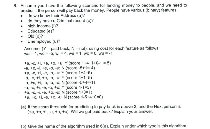 6. Assume you have the following scenario for lending money to people. and we need to
predict if the person will pay back the money. People have various (binary) features:
• do we know their Address (a)?
• do they have a Criminal record (c)?
• high Income (i)?
• Educated (e)?
• Old (0)?
• Unemployed (u)?
Assume: (Y = paid back, N = not); using cost for each feature as follows:
wa = 1, wc = -5, wi = 4, we = 1, wo = 0, wu = -1
%3D
+a, -c, +i, +e, +o, +u: Y (score 1+4+1+0-1 = 5)
-a, +c, -i, +e, -o, -u: N (score -5+1=-4)
+a, -c, +i, -e, -o, -u: Y (score 1+4=5)
-a, -c, +i, +e, -0, -u: Y (score 4+1=5)
-a, +c, +i, -e, -0, -u: N (score -5+4=-1)
-a, -c, +i, -e, -o, +u: Y (score 4-1=3)
+a, -c, -i, -e, +o, -u: N (score 1+0=1)
+a, +c, +i, -e, +o, -u: N (score 1-5+4+0=0)
(a) If the score threshold for predicting to pay back is above 2, and the Next person is
(+a, +c, +i, -e, +o, +u). Will we get paid back? Explain your answer.
(b) Give the name of the algorithm used in 6(a). Explain under which type is this algorithm.
