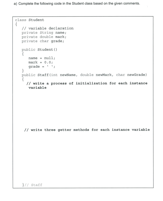 a) Complete the following code in the Student class based on the given comments.
class Student
{
// variable declaration
private String name;
private double mark;
private char grade;
public Student ()
{
name = null;
mark = 0.0;
grade = ';
}
public Staff (int newName, double newMark, char newGrade)
{
// write a process of initialization for each instance
variable
// write three getter methods for each instance variable
}// Staff
