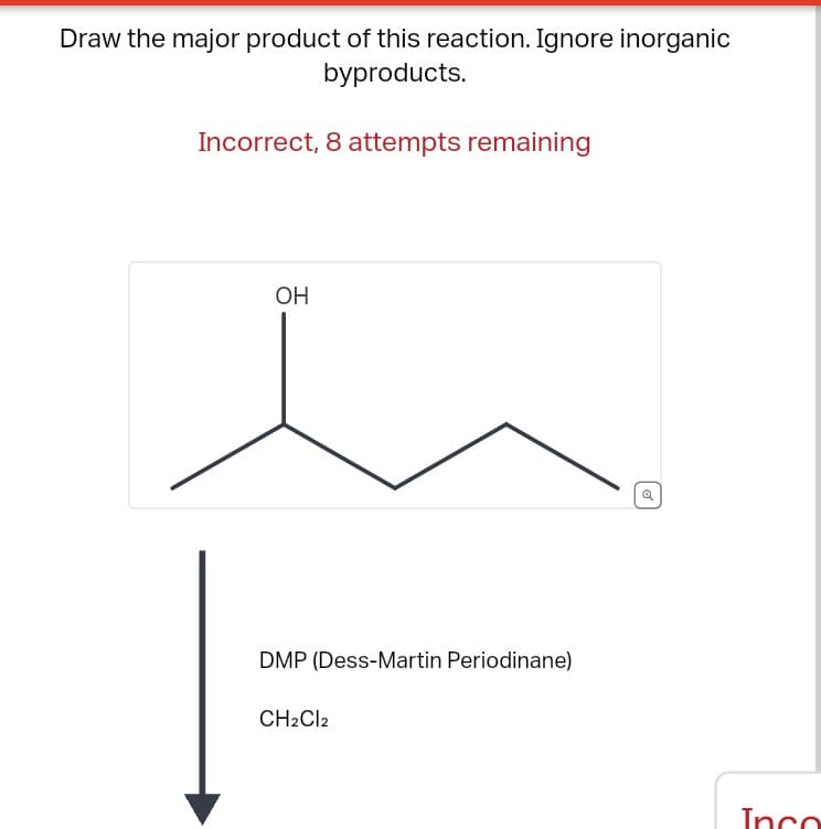 Draw the major product of this reaction. Ignore inorganic
byproducts.
Incorrect, 8 attempts remaining
OH
DMP (Dess-Martin Periodinane)
CH2Cl2
o
Inco