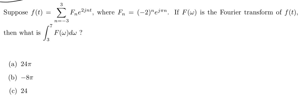 ## Fourier Series and Integral Calculations

Consider a function \( f(t) \) that is represented by the following series:

\[ f(t) = \sum_{n=-3}^{3} F_n e^{2jnt}, \]

where the coefficients \( F_n \) are given by:

\[ F_n = (-2)^n e^{j\pi n}. \]

Given that \( F(\omega) \) is the Fourier transform of \( f(t) \), we are interested in determining the integral:

\[ \int_{3}^{7} F(\omega) \, d\omega. \]

**Possible Answers:**
- (a) \( 24\pi \)
- (b) \(-8\pi \)
- (c) 24