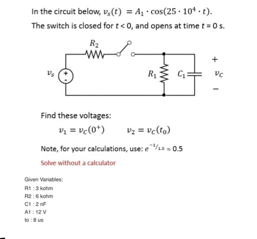 In the circuit below, vs(t) = A₁ cos(25.10¹. t).
The switch is closed for t < 0, and opens at time t = 0 s.
Vs
R₂
ww
Find these voltages:
v₁ = vc (0+)
Given Variables:
R1:3 kohm
R2:6 kohm
C1:2nF
A1: 12 V
to: 8 us
R₁
ww
C₁
v₂ = vc(to)
Note, for your calculations, use: e ¹/1.5 ≈ 0.5
Solve without a calculator
+
VC