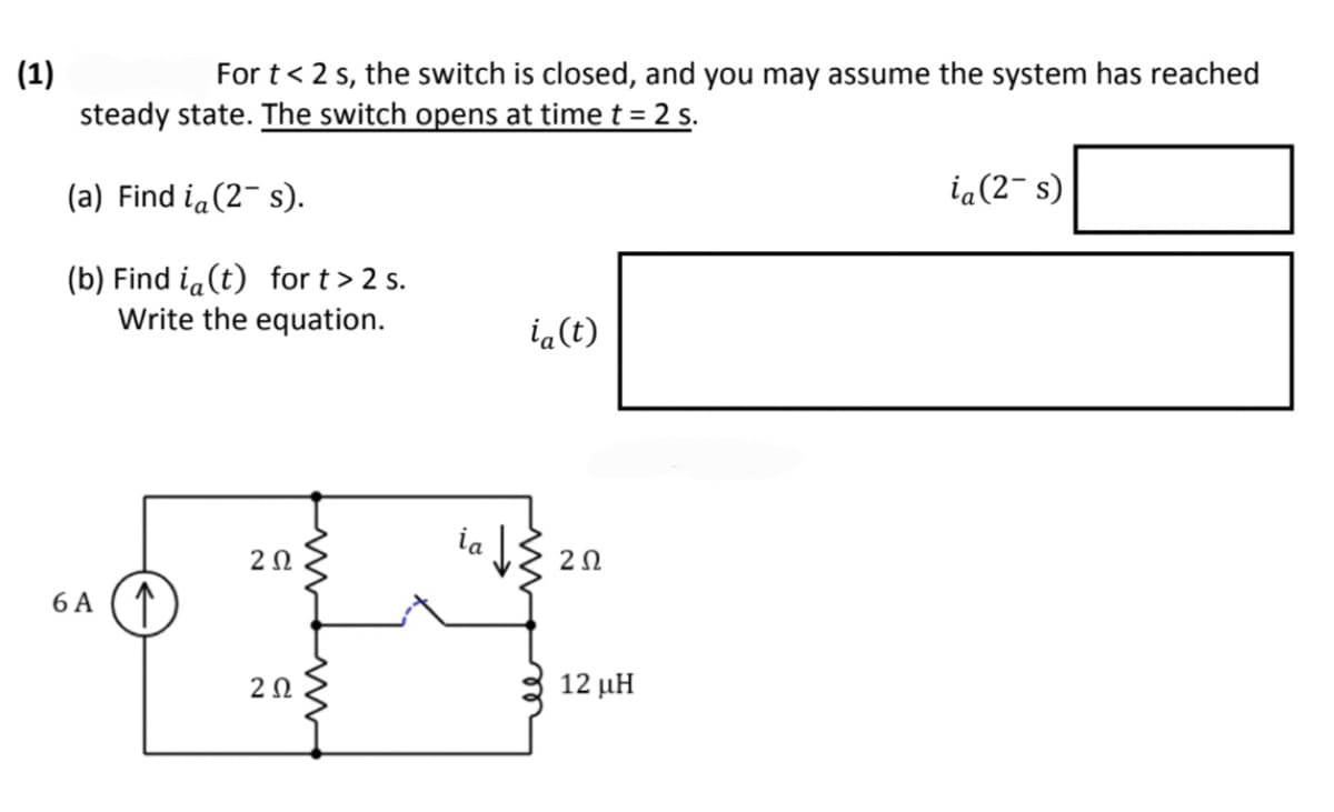 (1)
For t < 2 s, the switch is closed, and you may assume the system has reached
steady state. The switch opens at time t = 2 s.
(a) Find i (2¯s).
(b) Find i (t) for t > 2 s.
Write the equation.
6 A ↑
2Ω
2 Ω
ia (t)
202
12 μΗ
ia (2-s)