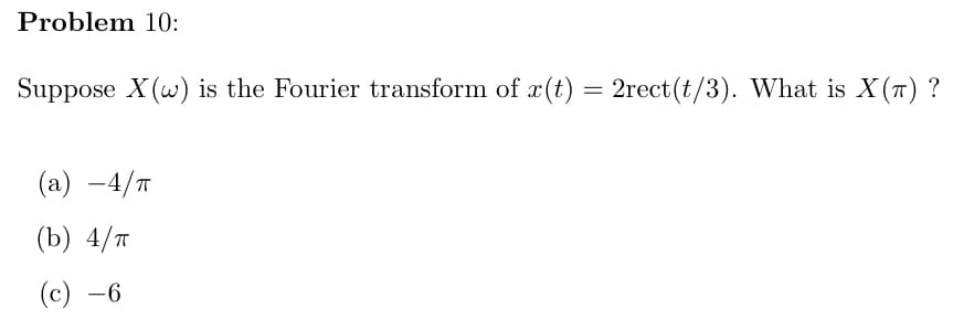 **Problem 10:**

Suppose \( X(\omega) \) is the Fourier transform of \( x(t) = 2\text{rect}(t/3) \). What is \( X(\pi) \)?

**Options:**
- (a) \( -4/\pi \)
- (b) \( 4/\pi \)
- (c) \( -6 \)