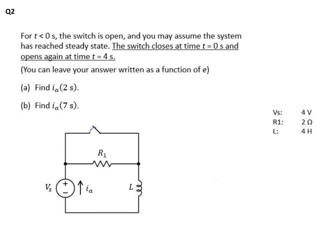 Q2
For t < 0 s, the switch is open, and you may assume the system
has reached steady state. The switch closes at time t = 0 s and
opens again at time t = 4 s.
(You can leave your answer written as a function of e)
(a) Find i, (2 s).
(b) Find ia (7 s).
Vs
↑ia
R₁
L
Vs:
R1:
L:
4 V
202
4 H