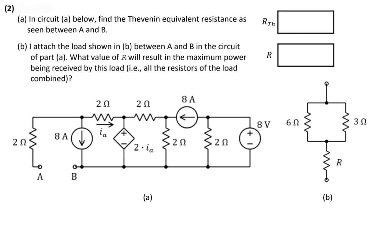 (2)
(a) In circuit (a) below, find the Thevenin equivalent resistance as
seen between A and B.
(b) I attach the load shown in (b) between A and B in the circuit
of part (a). What value of R will result in the maximum power
being received by this load (i.e., all the resistors of the load
combined)?
201
ΖΩ
COFF
2 Ω · 2 Ω
2. ia
8 A
A B
202
8 A
(a)
RTh
R
8 V
00
6Ω
uno
(b)
R
3 Ω