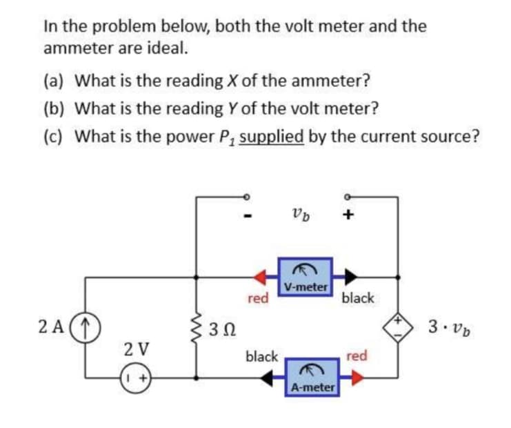 In the problem below, both the volt meter and the
ammeter are ideal.
(a) What is the reading X of the ammeter?
(b) What is the reading Y of the volt meter?
(c) What is the power P₁ supplied by the current source?
2A(1
2 V
3 Ω
red
black
Vb
V-meter
A-meter
black
red
3.vb