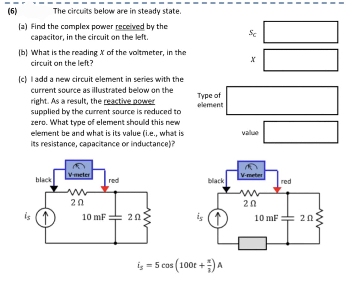 (6)
The circuits below are in steady state.
(a) Find the complex power received by the
capacitor, in the circuit on the left.
(b) What is the reading X of the voltmeter, in the
circuit on the left?
(c) I add a new circuit element in series with the
current source as illustrated below on the
right. As a result, the reactive power
supplied by the current source is reduced to
zero. What type of element should this new
element be and what is its value (i.e., what is
its resistance, capacitance or inductance)?
black
is (↑
V-meter
202
10 mF
red
202
Type of
element
is =
black
is (↑
= 5 cos (100t +) A
Sc
X
value
V-meter
202
000
10 mF
red
202.