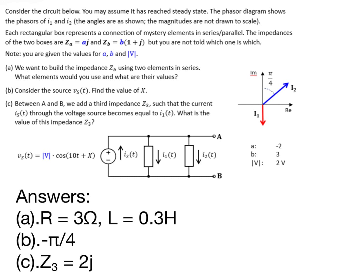 Consider the circuit below. You may assume it has reached steady state. The phasor diagram shows
the phasors of i₁ and ₂ (the angles are as shown; the magnitudes are not drawn to scale).
Each rectangular box represents a connection of mystery elements in series/parallel. The impedances
of the two boxes are Z₁ = aj and Z₂ = b(1+j) but you are not told which one is which.
Note: you are given the values for a, b and |VI.
(a) We want to build the impedance Z using two elements in series.
What elements would you use and what are their values?
(b) Consider the source vs(t). Find the value of X.
(c) Between A and B, we add a third impedance Z3, such that the current
is (t) through the voltage source becomes equal to ₁ (t). What is the
value of this impedance Z3?
vs(t) = |V|· cos(10t + X)
Answers:
(a).R = 30, L
(b).-π/4
(c).Z3 = 2j
is(t)
=
прис
i₁(t)
0.3H
0
i₂ (t)
A
B
Im
a:
b:
IVI:
714
Re
-2
3
2 V