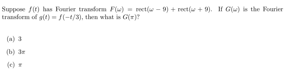 ### Fourier Transform Problem

**Problem Statement:**

Suppose \( f(t) \) has Fourier transform \( F(\omega) = \text{rect}(\omega - 9) + \text{rect}(\omega + 9) \). If \( G(\omega) \) is the Fourier transform of \( g(t) = f(-t/3) \), then what is \( G(\pi) \)?

**Choices:**

(a) \( 3 \)

(b) \( 3\pi \)

(c) \( \pi \)

**Solution Explanation:**

To find \( G(\pi) \), we first need to understand the relationship between the functions \( f(t) \) and \( g(t) \) and their Fourier transforms.

1. **Fourier Transform of Time-Scaled Function:**
   - When \( f(t) \) is scaled in time as \( f(at) \), its Fourier transform \( F(\omega) \) scales in frequency by \( 1/|a| \) and is stretched by a factor of \( |a| \). Specifically, if \( h(t) = f(at) \), then \( H(\omega) = \frac{1}{|a|} F\left( \frac{\omega}{a} \right) \).

2. **Given Functions:**
   - Here, \( g(t) = f(-t/3) \). This implies \( a = -1/3 \), so \( |a| = \frac{1}{3} \).

3. **Fourier Transform of \( g(t) \):**
   - Using the scaling property, we have:
     \[
     G(\omega) = \frac{1}{|a|} F\left( \frac{\omega}{a} \right) = 3 F(-3 \omega).
     \]
     
4. **Calculating Specific Value:**
   - We are interested in \( G(\pi) \):
     \[
     G(\pi) = 3 F(-3\pi).
     \]

5. **Evaluating \( F(\omega) \):**
   - Given \( F(\omega) = \text{rect}(\omega - 9) + \text{rect}(\omega + 9) \), we need to evaluate \( F(-3\pi) \).

**rect Function:**

The rect function