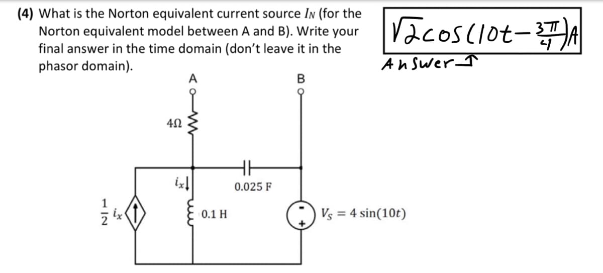 (4) What is the Norton equivalent current source IN (for the
Norton equivalent model between A and B). Write your
final answer in the time domain (don't leave it in the
phasor domain).
2|7
*
4Ω
A
ix↓
0.1 H
HH
0.025 F
B
√acos (lot-3TA
Answer
Vs = 4 sin(10t)