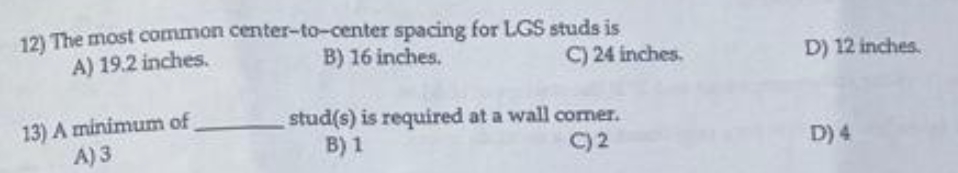 12) The most common center-to-center spacing for LGS studs is
B) 16 inches.
A) 19.2 inches.
C) 24 inches.
D) 12 inches.
13) A minimum of
A) 3
stud(s) is required at a wall comer.
B) 1
C) 2
D) 4
