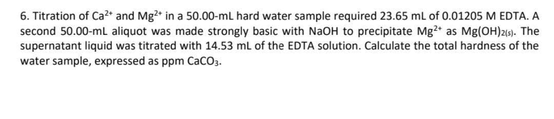 6. Titration of Ca²+ and Mg²+ in a 50.00-mL hard water sample required 23.65 mL of 0.01205 M EDTA. A
second 50.00-mL aliquot was made strongly basic with NaOH to precipitate Mg2+ as Mg(OH)2(s). The
supernatant liquid was titrated with 14.53 mL of the EDTA solution. Calculate the total hardness of the
water sample, expressed as ppm CaCO3.