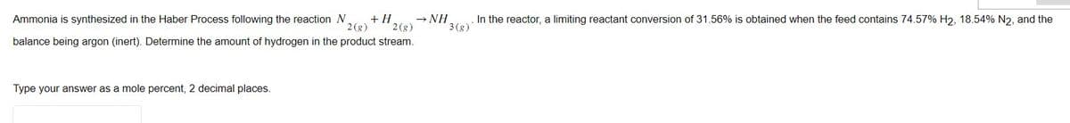 → NH
Ammonia is synthesized in the Haber Process following the reaction N + H
2(g) 2(g)
balance being argon (inert). Determine the amount of hydrogen in the product stream.
Type your answer as a mole percent, 2 decimal places.
. In the reactor, a limiting reactant conversion of 31.56% is obtained when the feed contains 74.57% H2, 18.54% N2, and the
3(g)