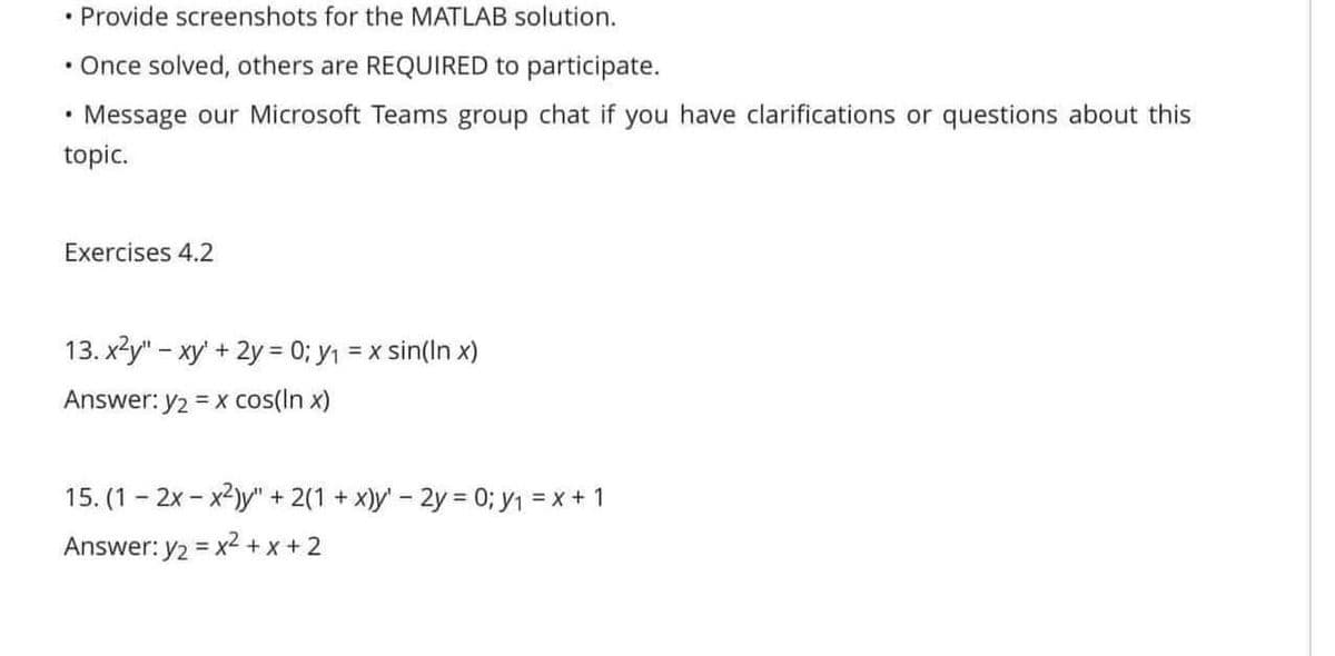 • Provide screenshots for the MATLAB solution.
• Once solved, others are REQUIRED to participate.
Message our Microsoft Teams group chat if you have clarifications or questions about this
topic.
.
Exercises 4.2
13.x²y" - xy + 2y = 0; y₁ = x sin(In x)
Answer: y₂ = x cos(in x)
15. (1-2x-x2)y" + 2(1 + x)y' - 2y = 0; y₁ = x + 1
Answer: y₂ = x² + x + 2