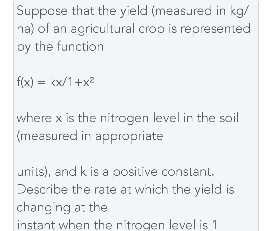 Suppose that the yield (measured in kg/
ha) of an agricultural crop is represented
by the function
f(x) = kx/1+x²
where x is the nitrogen level in the soil
(measured in appropriate
units), and k is a positive constant.
Describe the rate at which the yield is
changing at the
instant when the nitrogen level is 1