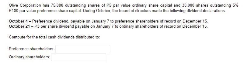 Olive Corporation has 75,000 outstanding shares of P5 par value ordinary share capital and 30,000 shares outstanding 5%
P100 par value preference share capital. During October, the board of directors made the following dividend declarations:
October 4 - Preference dividend, payable on January 7 to preference shareholders of record on December 15.
October 21 - P3 per share dividend payable on January 7 to ordinary shareholders of record on December 15.
Compute for the total cash dividends distributed to:
Preference shareholders:
Ordinary shareholders: