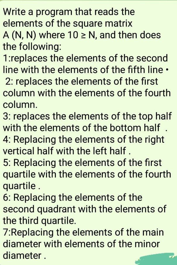 Write a program that reads the
elements of the square matrix
A (N, N) where 10 > N, and then does
the following:
1:replaces the elements of the second
line with the elements of the fifth line •
2: replaces the elements of the first
column with the elements of the fourth
column.
3: replaces the elements of the top half
with the elements of the bottom half .
4: Replacing the elements of the right
vertical half with the left half.
5: Replacing the elements of the first
quartile with the elements of the fourth
quartile .
6: Replacing the elements of the
second quadrant with the elements of
the third quartile.
7:Replacing the elements of the main
diameter with elements of the minor
diameter .
