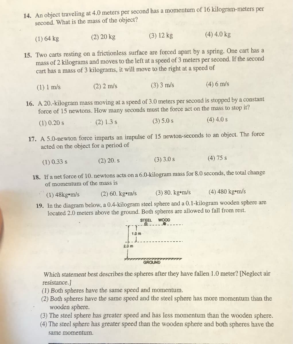 14. An object traveling at 4.0 meters per second has a momentum of 16 kilogram-meters per
second. What is the mass of the object?
(1) 64 kg
(2) 20 kg
(3) 12 kg
(4) 4.0 kg
15. Two carts resting on a frictionless surface are forced apart by a spring. One cart has a
mass of 2 kilograms and moves to the left at a speed of 3 meters per second. If the second
cart has a mass of 3 kilograms, it will move to the right at a speed of
(1) 1 m/s
(2) 2 m/s
(3)3 m/s
(4) 6 m/s
16. A 20.-kilogram mass moving at a speed of 3.0 meters per second is stopped by a constant
force of 15 newtons. How many seconds must the force act on the mass to stop it?
(1) 0.20 s
(2) 1.3 s
(3) 5.0 s
(4) 4.0 s
17. A 5.0-newton force imparts an impulse of 15 newton-seconds to an object. The force
acted on the object for a period of
(1) 0.33 s
(2) 20. s
(3) 3.0 s
(4) 75 s
18. If a net force of 10. newtons acts on a 6.0-kilogram mass for 8.0 seconds, the total change
of momentum of the mass is
(1) 48kg•m/s
(2) 60. kg•m/s
(3) 80. kg•m/s
(4) 480 kg•m/s
19. In the diagram below, a 0.4-kilogram steel sphere and a 0.1-kilogram wooden sphere are
located 2.0 meters above the ground. Both spheres are allowed to fall from rest.
STEEL
WOOD
1.0 m
2.0 m
GROUND
Which statement best describes the spheres after they have fallen 1.0 meter? [Neglect air
resistance.]
(1) Both spheres have the same speed and momentum.
(2) Both spheres have the same speed and the steel sphere has more momentum than the
wooden sphere.
(3) The steel sphere has greater speed and has less momentum than the wooden sphere.
(4) The steel sphere has greater speed than the wooden sphere and both spheres have the
same momentum.
