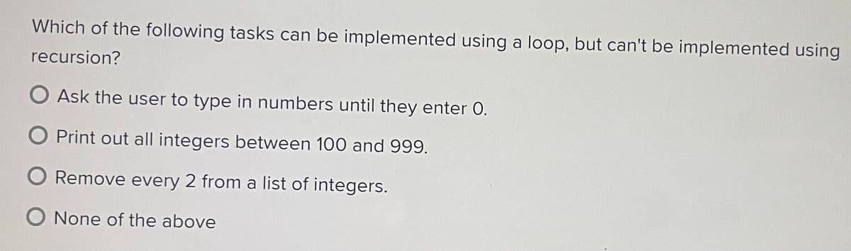 Which of the following tasks can be implemented using a loop, but can't be implemented using
recursion?
Ask the user to type in numbers until they enter 0.
Print out all integers between 100 and 999.
Remove every 2 from a list of integers.
O None of the above