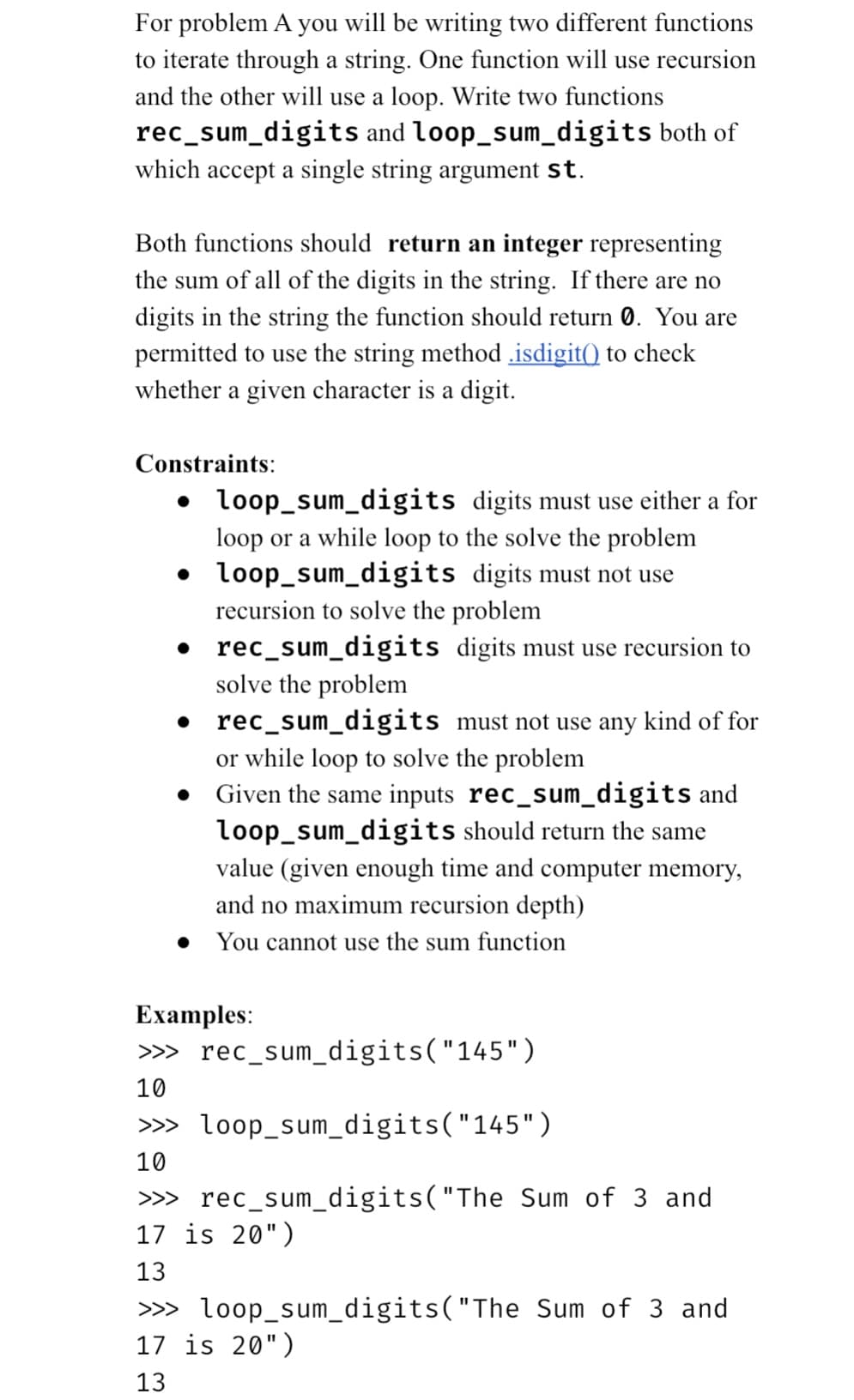 For problem A you will be writing two different functions
to iterate through a string. One function will use recursion
and the other will use a loop. Write two functions
rec_sum_digits and loop_sum_digits both of
which accept a single string argument st.
Both functions should return an integer representing
the sum of all of the digits in the string. If there are no
digits in the string the function should return 0. You are
permitted to use the string method .isdigit() to check
whether a given character is a digit.
Constraints:
• loop_sum_digits digits must use either a for
loop or a while loop to the solve the problem
loop_sum_digits digits must not use
recursion to solve the problem
rec_sum_digits
•
•
digits must use recursion to
solve the problem
rec_sum_digits must not use any kind of for
or while loop to solve the problem
Given the same inputs rec_sum_digits and
loop_sum_digits should return the same
value (given enough time and computer memory,
and no maximum recursion depth)
You cannot use the sum function
Examples:
>>>
10
>>>
10
rec_sum_digits("145")
loop_sum_digits("145")
rec_sum_digits("The Sum of 3 and
>>>
17 is 20")
13
>>>
17 is 20")
13
loop_sum_digits("The Sum of 3 and